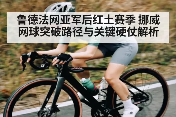 鲁德法网亚军后红土赛季 挪威网球突破路径与关键硬仗解析