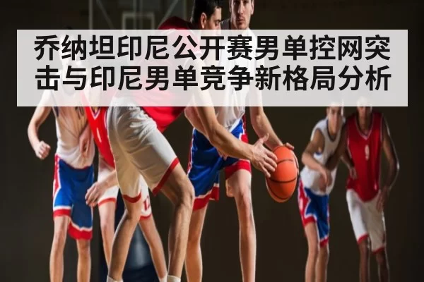 乔纳坦印尼公开赛男单控网突击与印尼男单竞争新格局分析